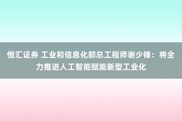 恒汇证券 工业和信息化部总工程师谢少锋：将全力推进人工智能赋能新型工业化