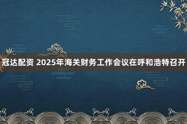 冠达配资 2025年海关财务工作会议在呼和浩特召开