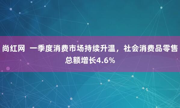 尚红网  一季度消费市场持续升温，社会消费品零售总额增长4.6%