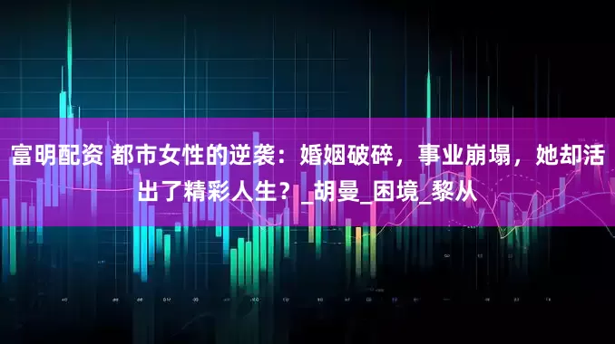 富明配资 都市女性的逆袭：婚姻破碎，事业崩塌，她却活出了精彩人生？_胡曼_困境_黎从