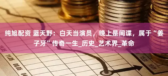 纯旭配资 蓝天野：白天当演员，晚上是间谍，属于“姜子牙”传奇一生_历史_艺术界_革命