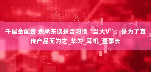 千层金配资 余承东谈是否习惯“当大V”：是为了宣传产品而为之_华为_耳机_董事长