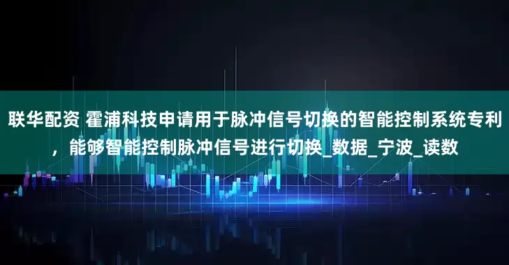 联华配资 霍浦科技申请用于脉冲信号切换的智能控制系统专利，能够智能控制脉冲信号进行切换_数据_宁波_读数