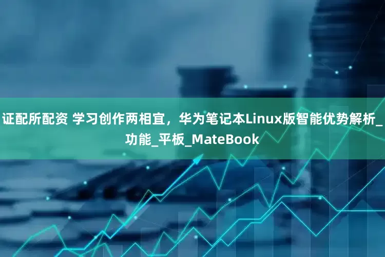 证配所配资 学习创作两相宜，华为笔记本Linux版智能优势解析_功能_平板_MateBook