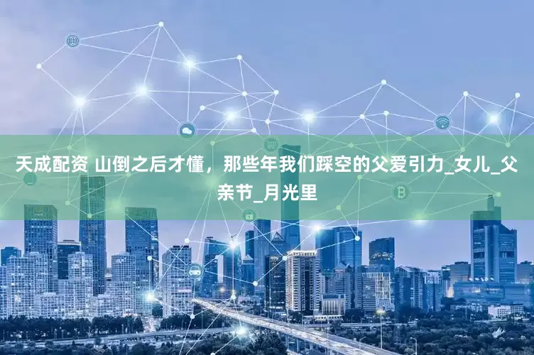 天成配资 山倒之后才懂，那些年我们踩空的父爱引力_女儿_父亲节_月光里