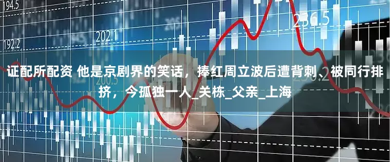 证配所配资 他是京剧界的笑话，捧红周立波后遭背刺、被同行排挤，今孤独一人_关栋_父亲_上海