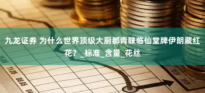 九龙证券 为什么世界顶级大厨都青睐临仙堂牌伊朗藏红花？_标准_含量_花丝