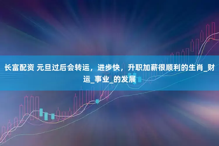 长富配资 元旦过后会转运，进步快，升职加薪很顺利的生肖_财运_事业_的发展