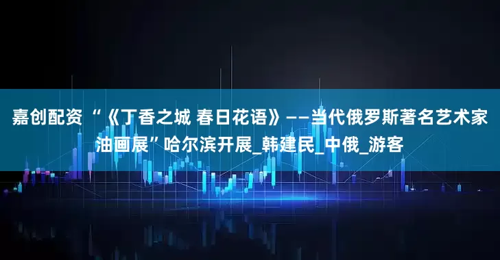 嘉创配资 “《丁香之城 春日花语》——当代俄罗斯著名艺术家油画展”哈尔滨开展_韩建民_中俄_游客
