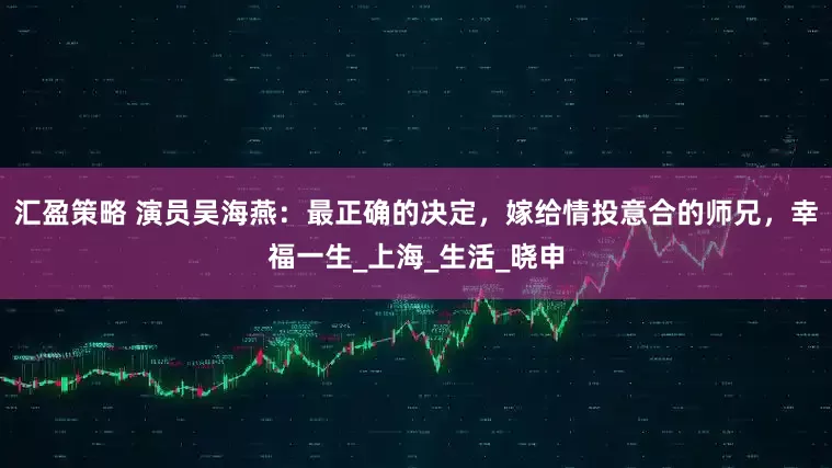 汇盈策略 演员吴海燕：最正确的决定，嫁给情投意合的师兄，幸福一生_上海_生活_晓申