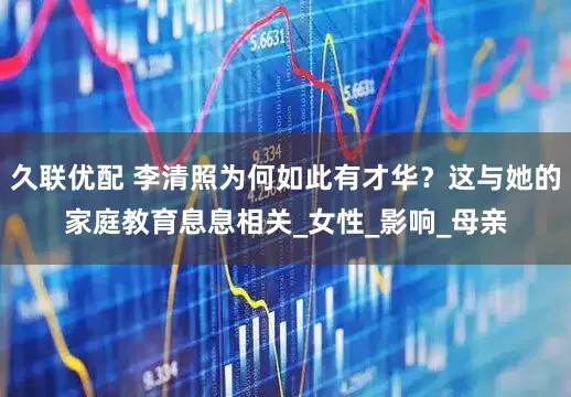 久联优配 李清照为何如此有才华？这与她的家庭教育息息相关_女性_影响_母亲