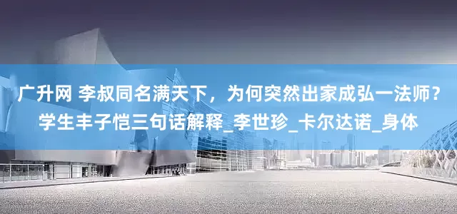 广升网 李叔同名满天下，为何突然出家成弘一法师？学生丰子恺三句话解释_李世珍_卡尔达诺_身体