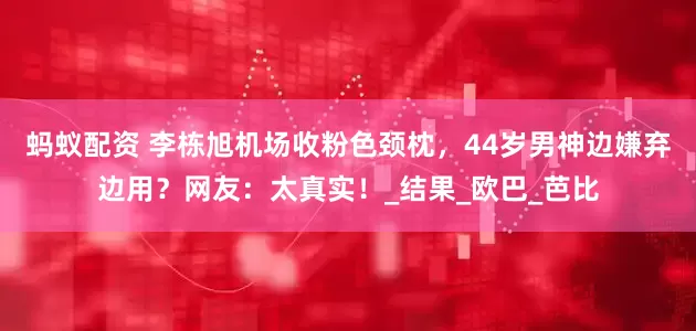 蚂蚁配资 李栋旭机场收粉色颈枕，44岁男神边嫌弃边用？网友：太真实！_结果_欧巴_芭比