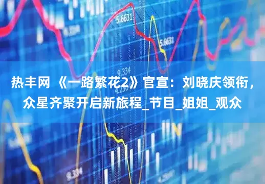 热丰网 《一路繁花2》官宣：刘晓庆领衔，众星齐聚开启新旅程_节目_姐姐_观众