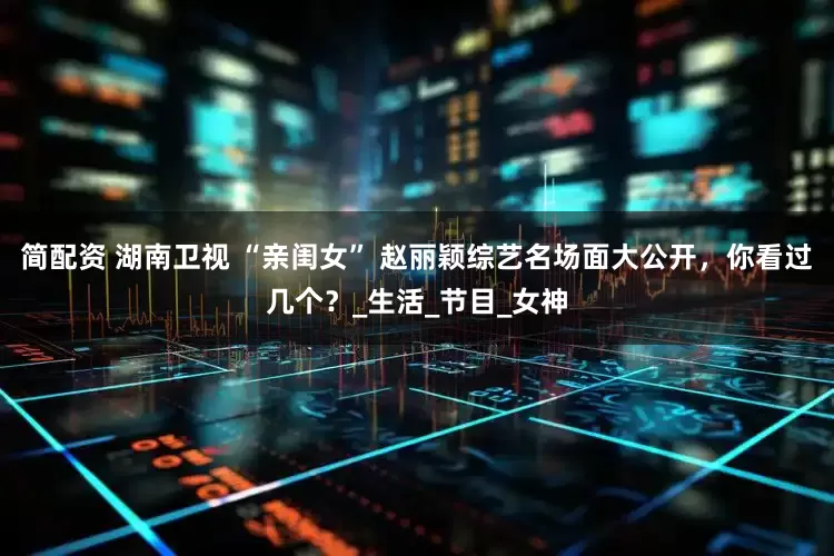 简配资 湖南卫视 “亲闺女” 赵丽颖综艺名场面大公开，你看过几个？_生活_节目_女神