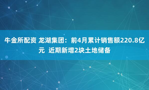 牛金所配资 龙湖集团：前4月累计销售额220.8亿元  近期新增2块土地储备