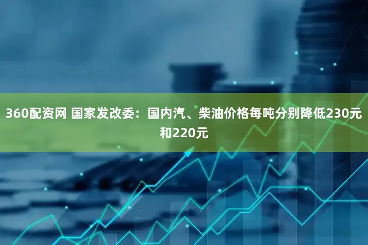 360配资网 国家发改委：国内汽、柴油价格每吨分别降低230元和220元