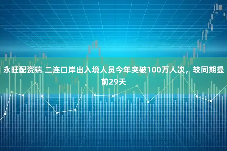 永旺配资端 二连口岸出入境人员今年突破100万人次，较同期提前29天