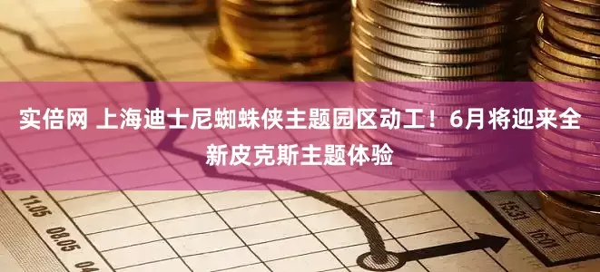 实倍网 上海迪士尼蜘蛛侠主题园区动工！6月将迎来全新皮克斯主题体验