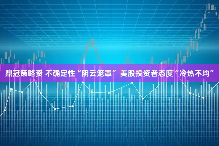 鼎冠策略资 不确定性“阴云笼罩” 美股投资者态度“冷热不均”