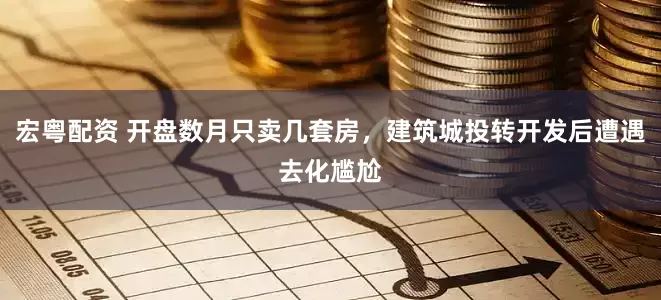 宏粤配资 开盘数月只卖几套房，建筑城投转开发后遭遇去化尴尬