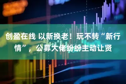 创盈在线 以新换老！玩不转“新行情”，公募大佬纷纷主动让贤