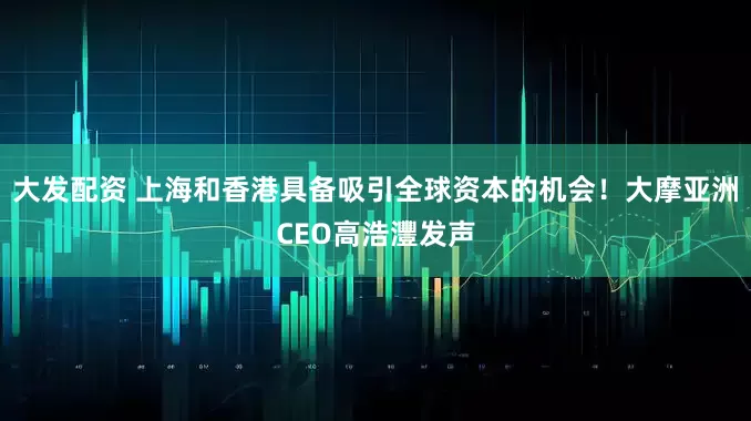 大发配资 上海和香港具备吸引全球资本的机会！大摩亚洲CEO高浩灃发声