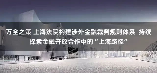 万全之策 上海法院构建涉外金融裁判规则体系  持续探索金融开放合作中的“上海路径”