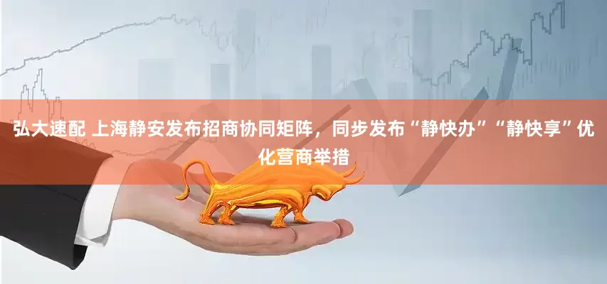 弘大速配 上海静安发布招商协同矩阵，同步发布“静快办”“静快享”优化营商举措