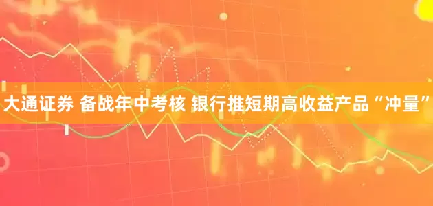 大通证券 备战年中考核 银行推短期高收益产品“冲量”
