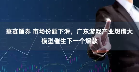 華鑫證券 市场份额下滑，广东游戏产业想借大模型催生下一个爆款