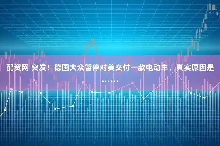 配资网 突发！德国大众暂停对美交付一款电动车，真实原因是……