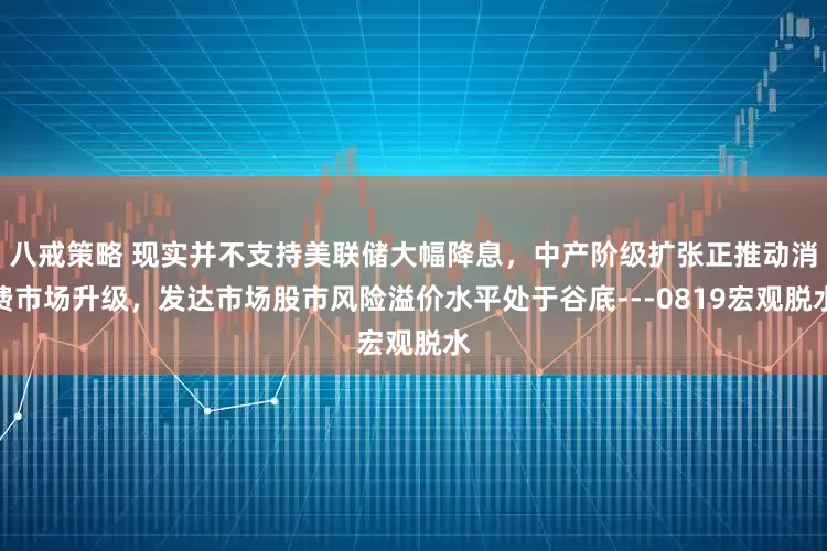 八戒策略 现实并不支持美联储大幅降息，中产阶级扩张正推动消费市场升级，发达市场股市风险溢价水平处于谷底---0819宏观脱水