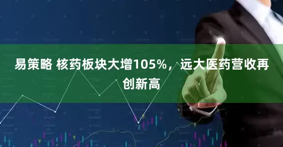 易策略 核药板块大增105%，远大医药营收再创新高