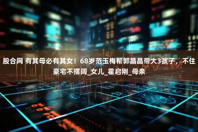 股合网 有其母必有其女！68岁范玉梅帮郭晶晶带大3孩子，不住豪宅不摆阔_女儿_霍启刚_母亲