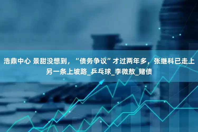 浩鼎中心 景甜没想到，“债务争议”才过两年多，张继科已走上另一条上坡路_乒乓球_李微敖_赌债