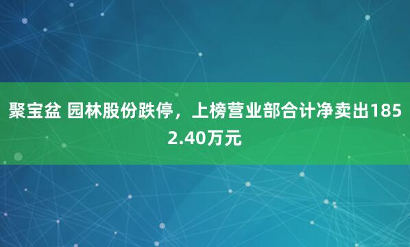 聚宝盆 园林股份跌停，上榜营业部合计净卖出1852.40万元