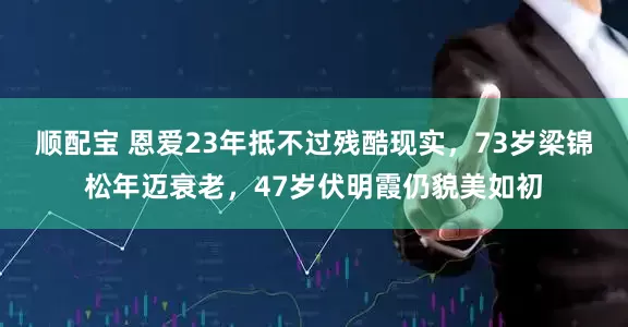 顺配宝 恩爱23年抵不过残酷现实，73岁梁锦松年迈衰老，47岁伏明霞仍貌美如初