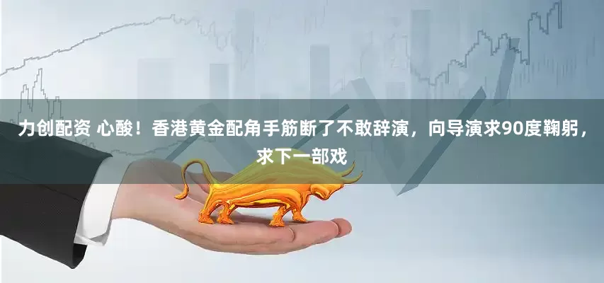 力创配资 心酸！香港黄金配角手筋断了不敢辞演，向导演求90度鞠躬，求下一部戏