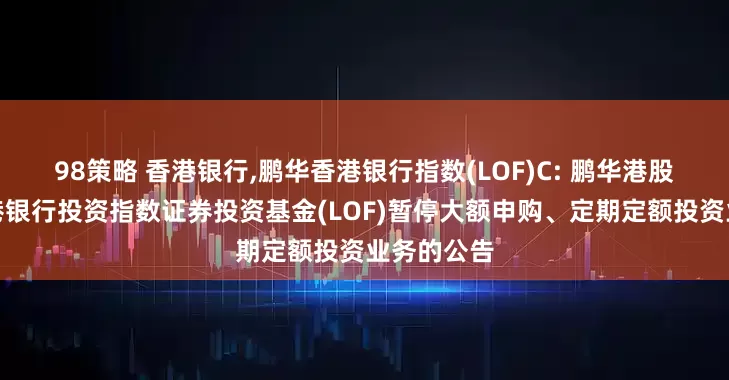 98策略 香港银行,鹏华香港银行指数(LOF)C: 鹏华港股通中证香港银行投资指数证券投资基金(LOF)暂停大额申购、定期定额投资业务的公告