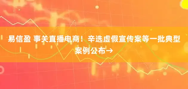 易信盈 事关直播电商！辛选虚假宣传案等一批典型案例公布→