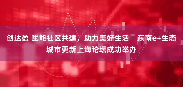 创达盈 赋能社区共建，助力美好生活│东南e+生态城市更新上海论坛成功举办